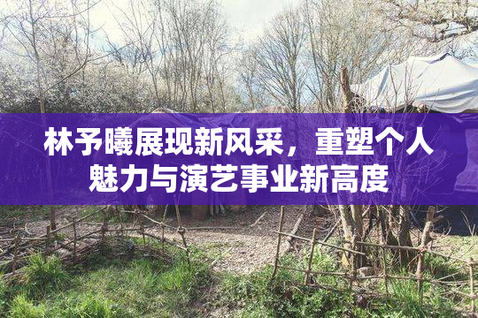 林予曦展现新风采，重塑个人魅力与演艺事业新高度