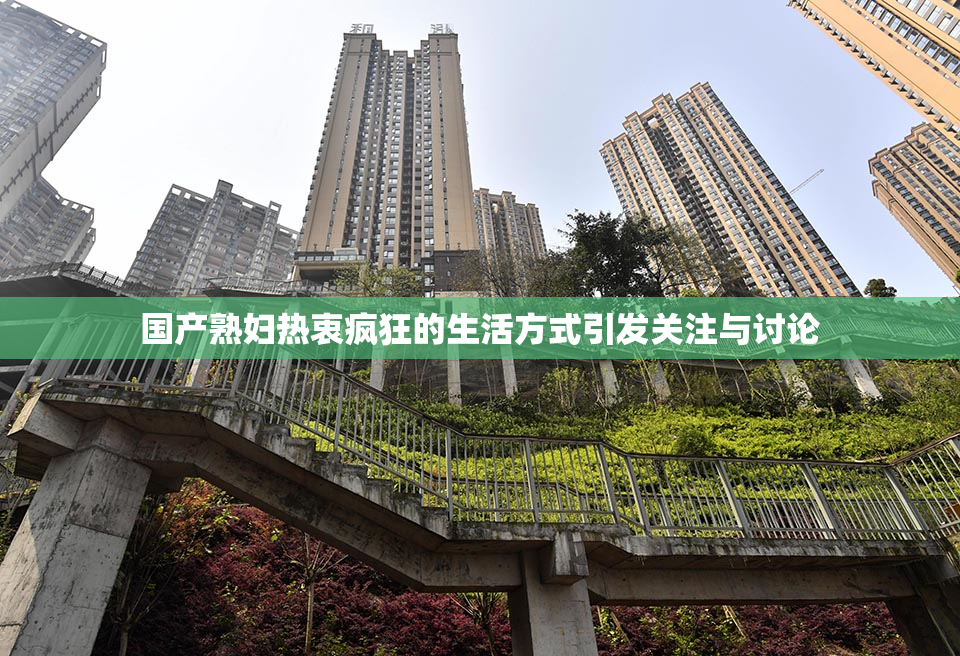 国产熟妇热衷疯狂的生活方式引发关注与讨论