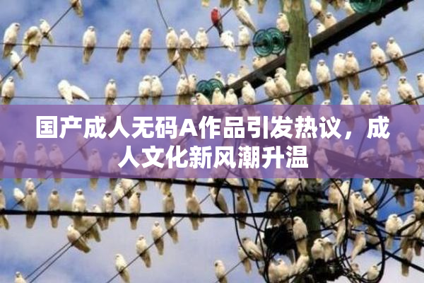 国产成人无码A作品引发热议，成人文化新风潮升温