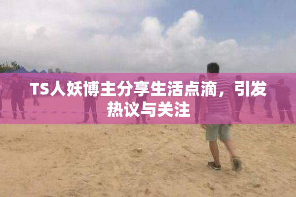 TS人妖博主分享生活点滴，引发热议与关注