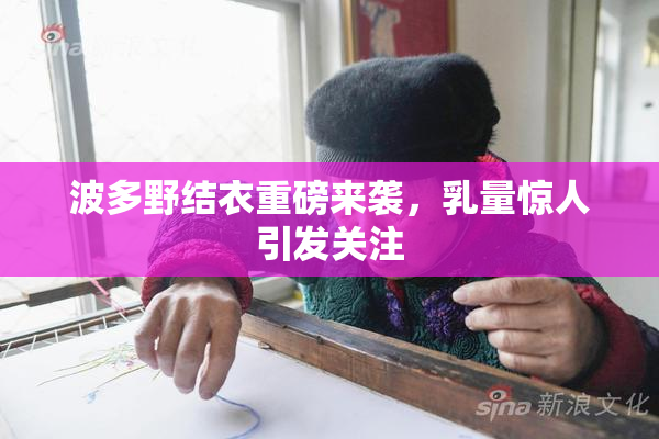 波多野结衣重磅来袭，乳量惊人引发关注