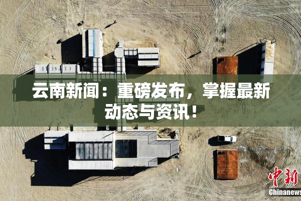 云南新闻：重磅发布，掌握最新动态与资讯！