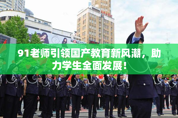 91老师引领国产教育新风潮，助力学生全面发展！