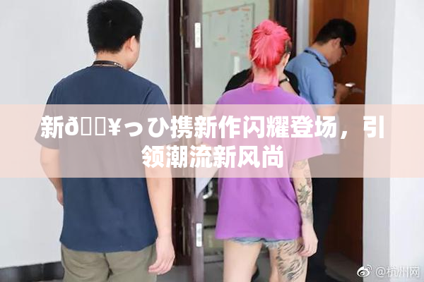 新🔥っひ携新作闪耀登场，引领潮流新风尚
