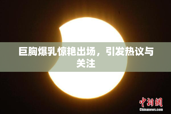 巨胸爆乳惊艳出场，引发热议与关注