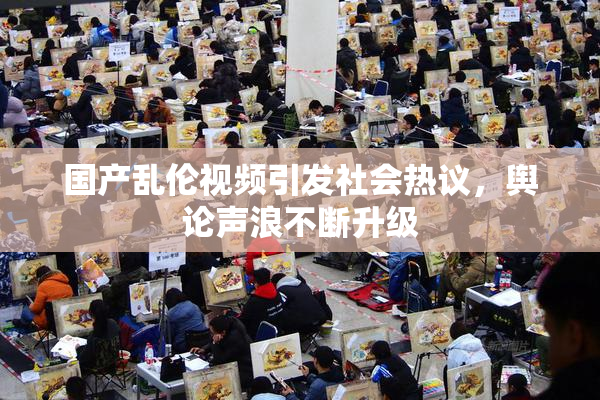 国产乱伦视频引发社会热议，舆论声浪不断升级