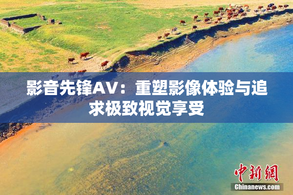 影音先锋AV：重塑影像体验与追求极致视觉享受