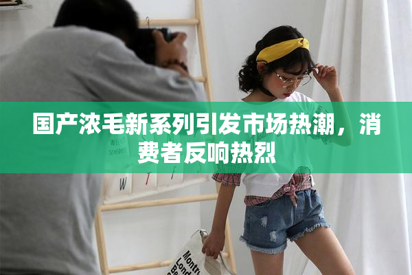 国产浓毛新系列引发市场热潮，消费者反响热烈