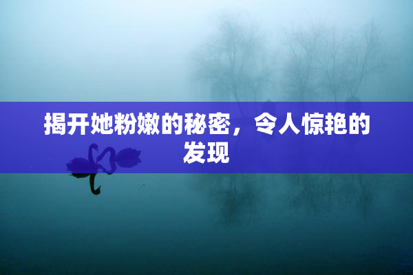 揭开她粉嫩的秘密，令人惊艳的发现