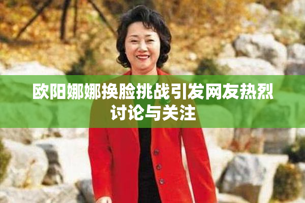 欧阳娜娜换脸挑战引发网友热烈讨论与关注