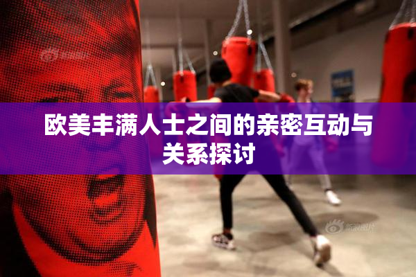 欧美丰满人士之间的亲密互动与关系探讨