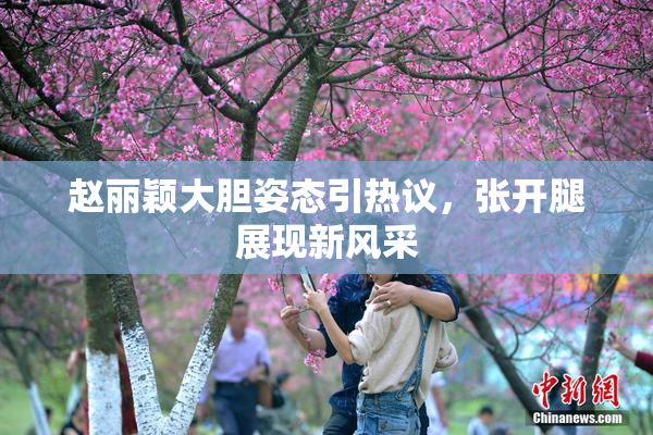 赵丽颖大胆姿态引热议，张开腿展现新风采