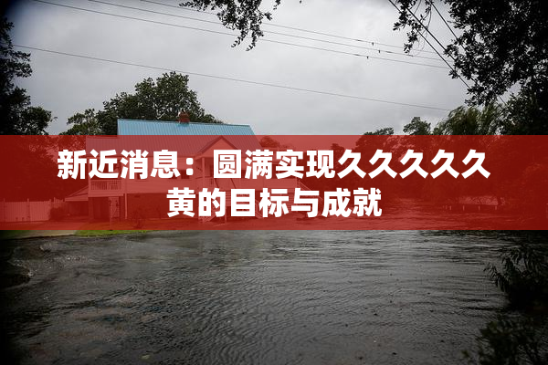 新近消息：圆满实现久久久久久黄的目标与成就