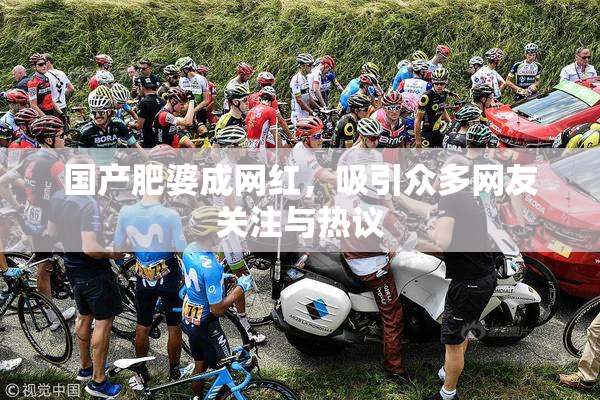 国产肥婆成网红，吸引众多网友关注与热议