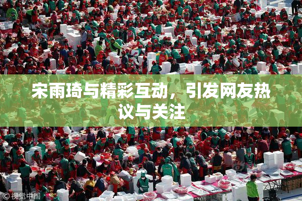 宋雨琦与精彩互动，引发网友热议与关注