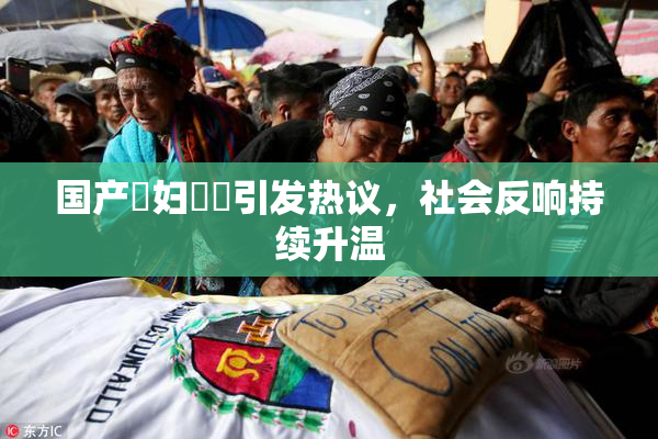 国产婬妇❌‌引发热议，社会反响持续升温