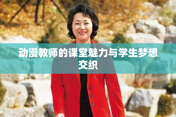 动漫教师的课堂魅力与学生梦想交织