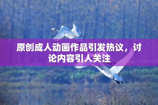 原创成人动画作品引发热议，讨论内容引人关注