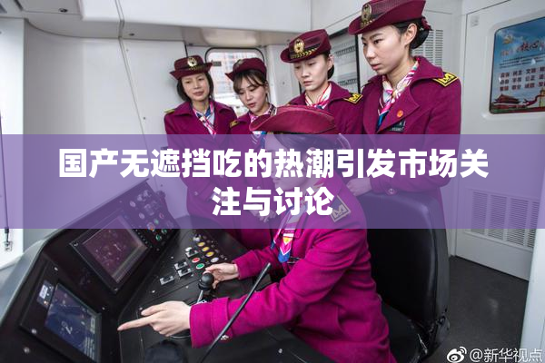 国产无遮挡吃的热潮引发市场关注与讨论