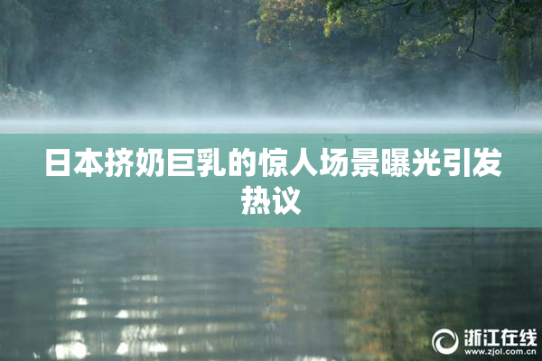 日本挤奶巨乳的惊人场景曝光引发热议