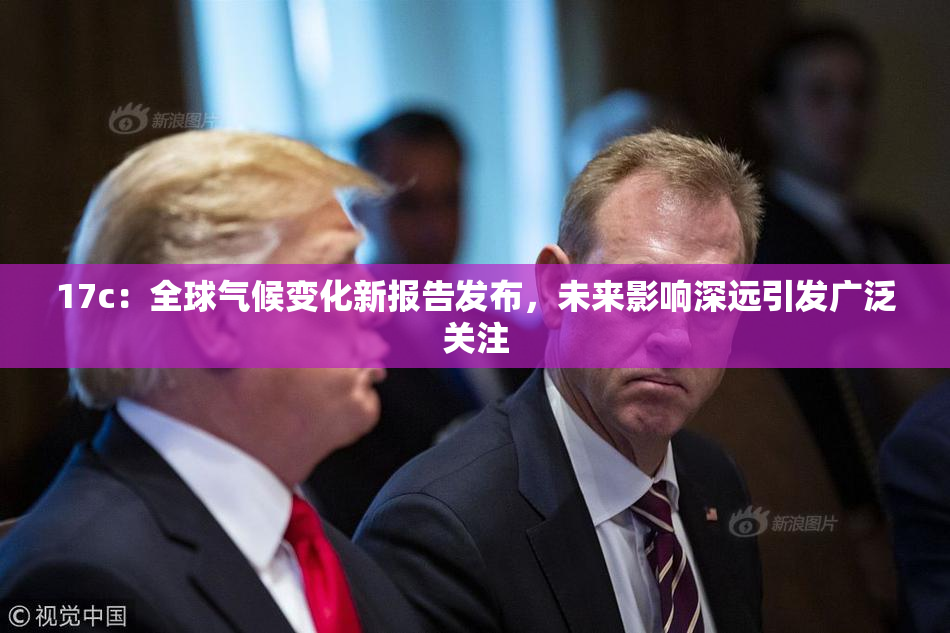 17c：全球气候变化新报告发布，未来影响深远引发广泛关注
