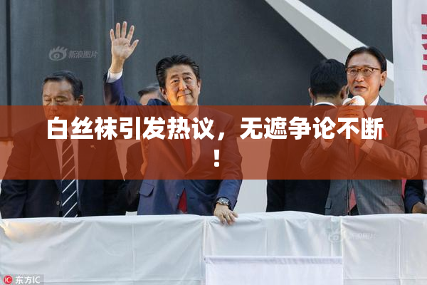 白丝袜引发热议，无遮争论不断！