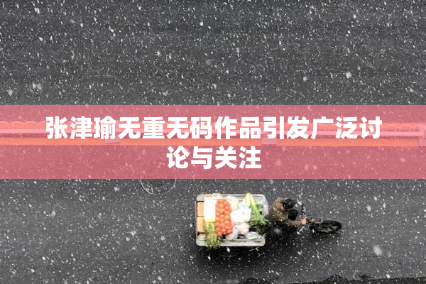 张津瑜无重无码作品引发广泛讨论与关注