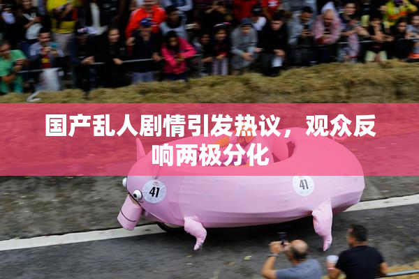国产乱人剧情引发热议，观众反响两极分化