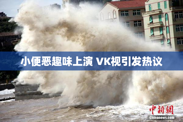 小便恶趣味上演 VK视引发热议