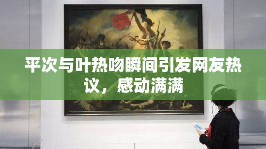平次与叶热吻瞬间引发网友热议，感动满满