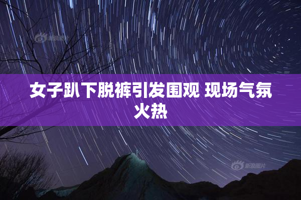 女子趴下脱裤引发围观 现场气氛火热
