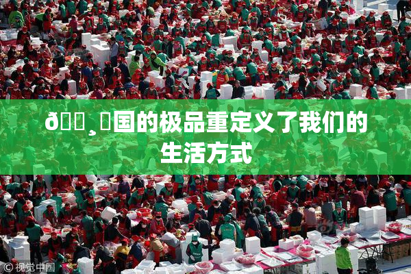 🌸‌国的极品重定义了我们的生活方式