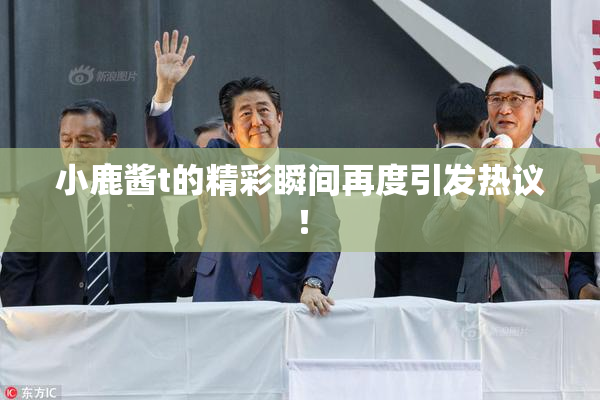 小鹿酱t的精彩瞬间再度引发热议！