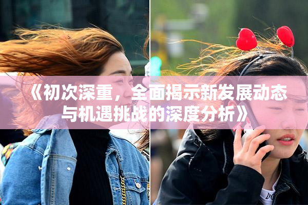 《初次深重，全面揭示新发展动态与机遇挑战的深度分析》