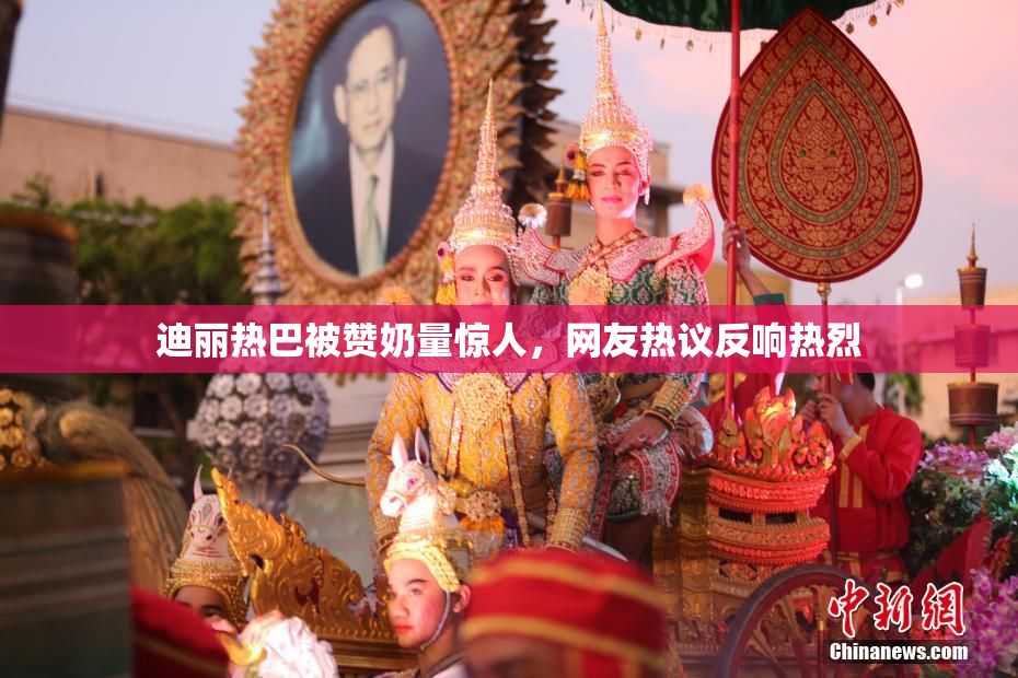 迪丽热巴被赞奶量惊人，网友热议反响热烈