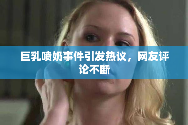 巨乳喷奶事件引发热议，网友评论不断