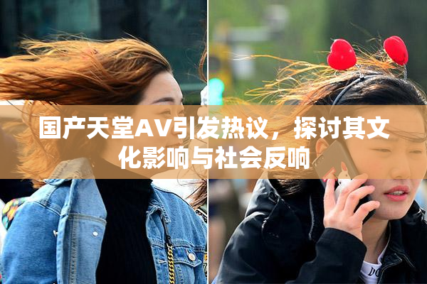 国产天堂AV引发热议，探讨其文化影响与社会反响