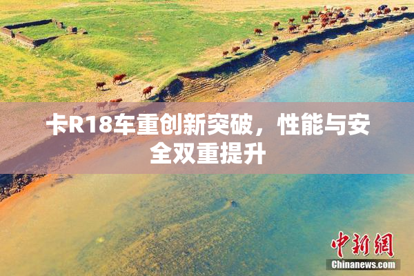 卡R18车重创新突破，性能与安全双重提升