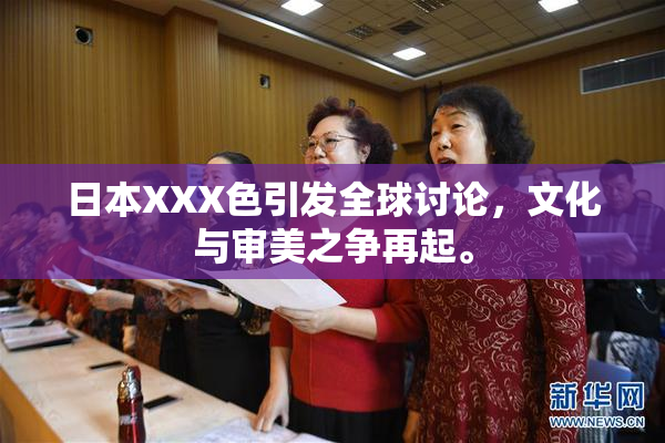 日本XXX色引发全球讨论，文化与审美之争再起。