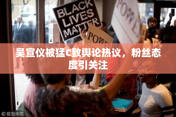 吴宣仪被猛C致舆论热议，粉丝态度引关注