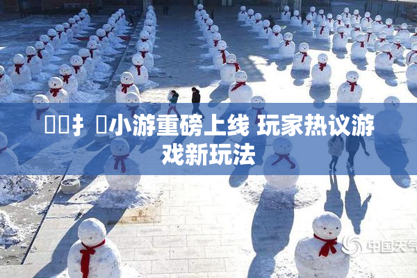 喿喿扌畐小游重磅上线 玩家热议游戏新玩法