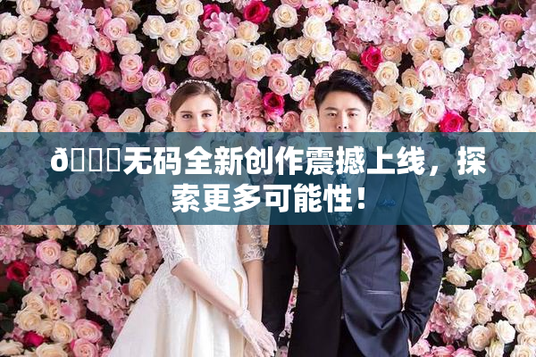 🔞无码全新创作震撼上线，探索更多可能性！