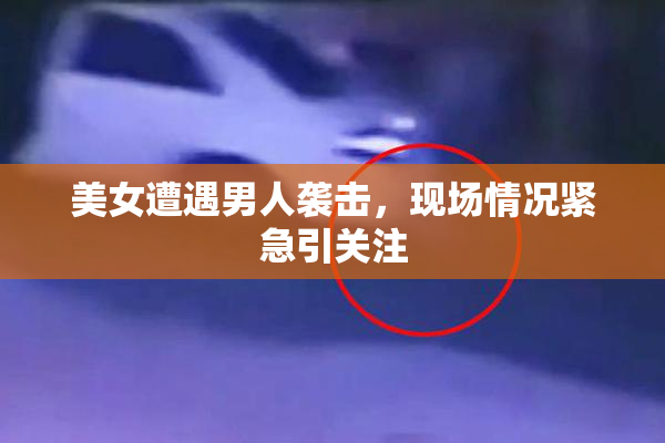 美女遭遇男人袭击，现场情况紧急引关注