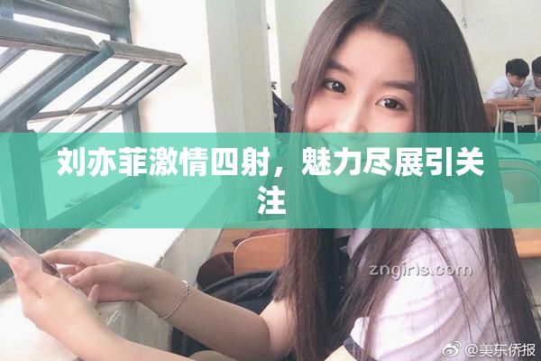 刘亦菲激情四射，魅力尽展引关注