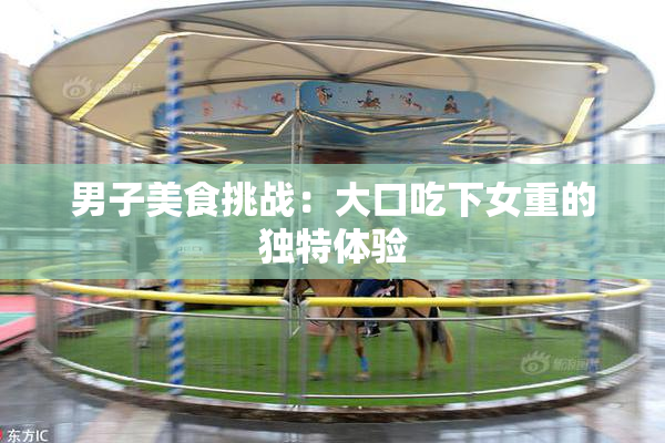 男子美食挑战：大口吃下女重的独特体验