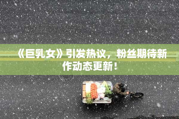 《巨乳女》引发热议，粉丝期待新作动态更新！