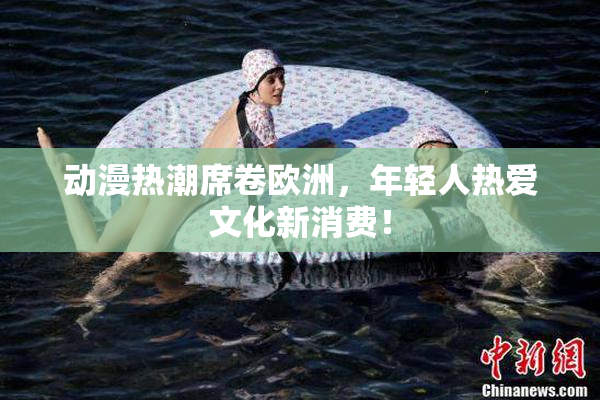 动漫热潮席卷欧洲，年轻人热爱文化新消费！