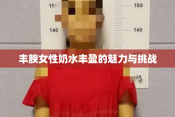 丰腴女性奶水丰盈的魅力与挑战