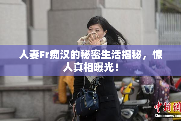 人妻Fr痴汉的秘密生活揭秘，惊人真相曝光！