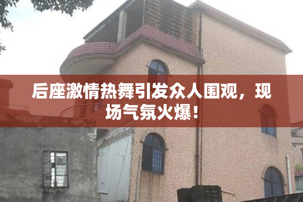 后座激情热舞引发众人围观，现场气氛火爆！